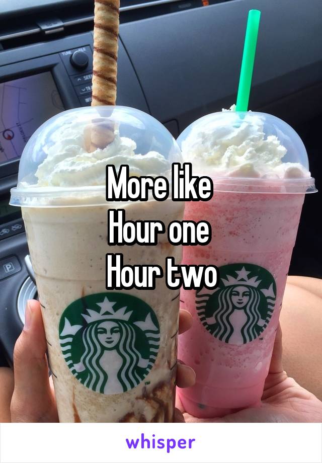 More like 
Hour one 
Hour two