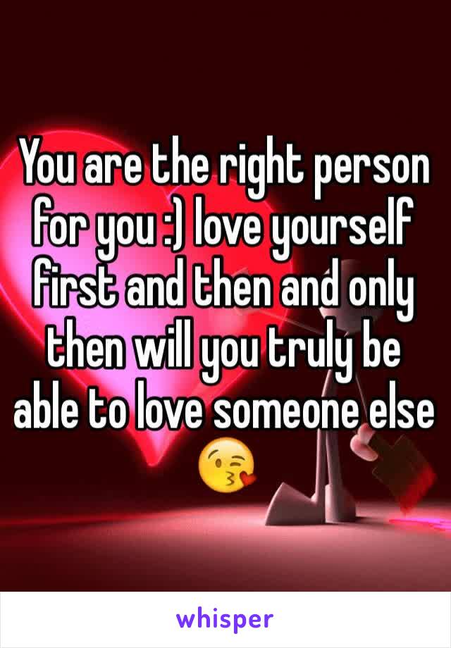 You are the right person for you :) love yourself first and then and only then will you truly be able to love someone else 😘