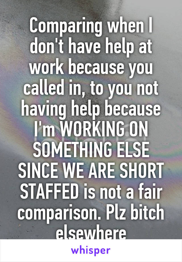 Comparing when I don't have help at work because you called in, to you not having help because I'm WORKING ON SOMETHING ELSE SINCE WE ARE SHORT STAFFED is not a fair comparison. Plz bitch elsewhere