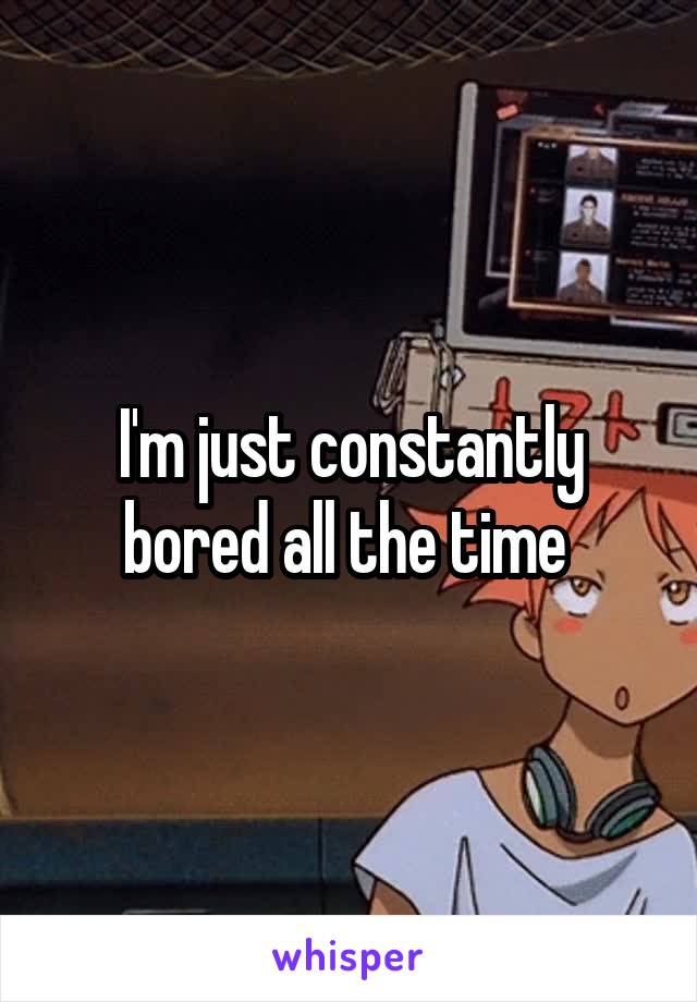 I'm just constantly bored all the time 