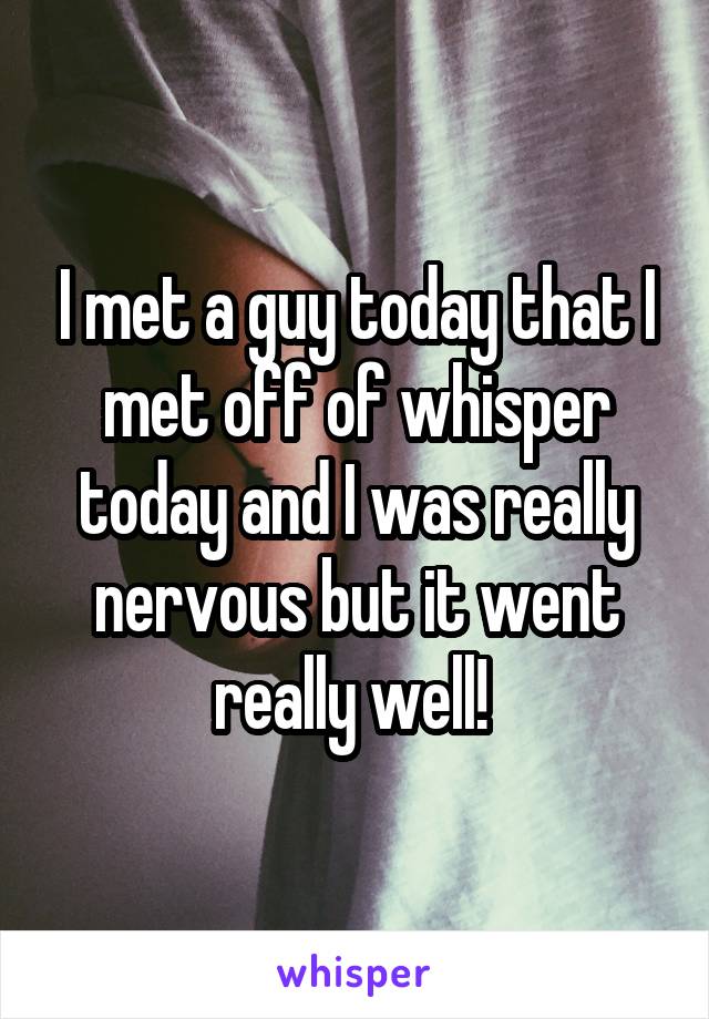 I met a guy today that I met off of whisper today and I was really nervous but it went really well! 