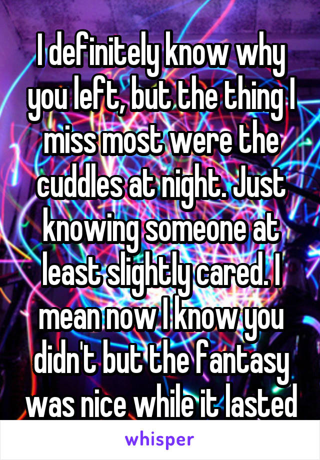 I definitely know why you left, but the thing I miss most were the cuddles at night. Just knowing someone at least slightly cared. I mean now I know you didn't but the fantasy was nice while it lasted