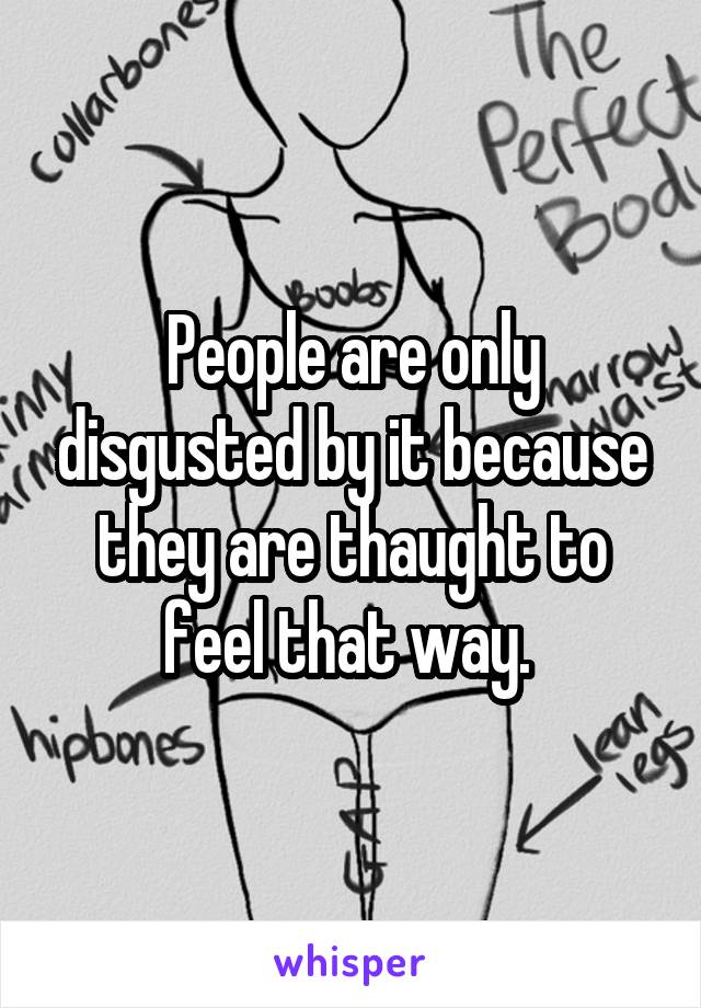 People are only disgusted by it because they are thaught to feel that way. 