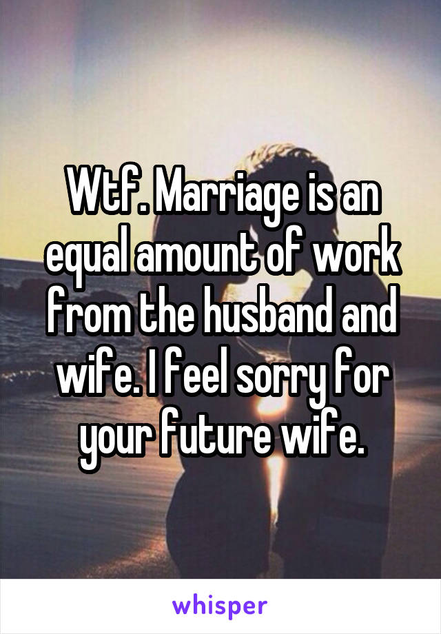 Wtf. Marriage is an equal amount of work from the husband and wife. I feel sorry for your future wife.