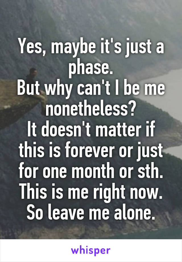 Yes, maybe it's just a phase.
But why can't I be me nonetheless?
It doesn't matter if this is forever or just for one month or sth.
This is me right now.
So leave me alone.