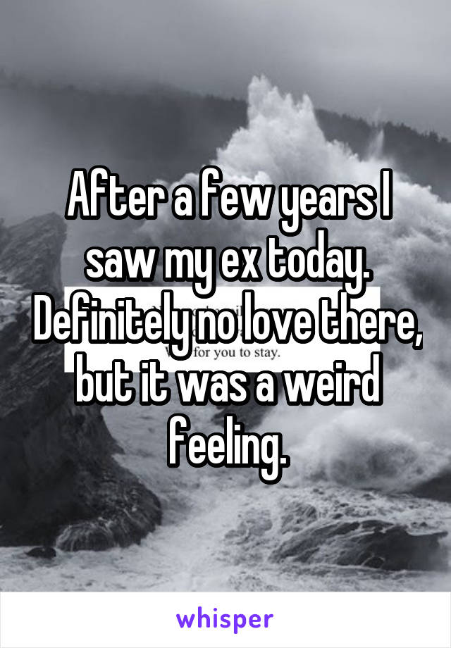 After a few years I saw my ex today. Definitely no love there, but it was a weird feeling.