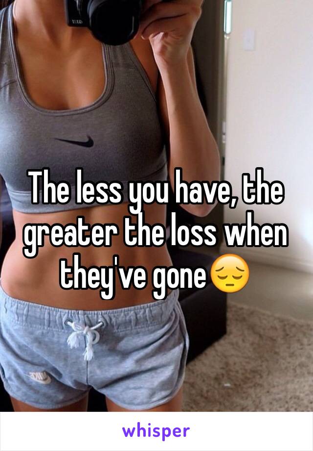 The less you have, the greater the loss when they've gone😔