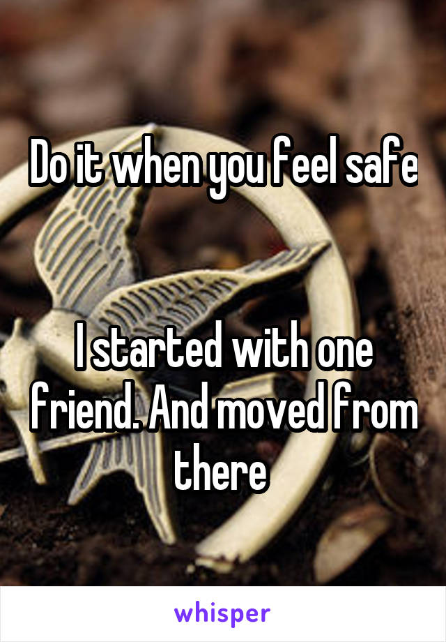Do it when you feel safe 

I started with one friend. And moved from there 