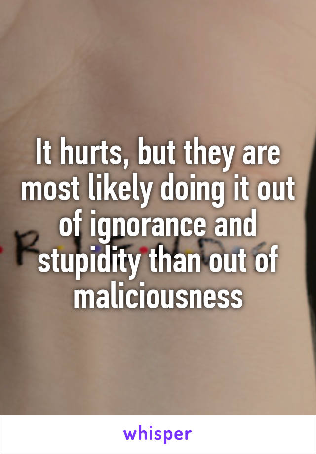It hurts, but they are most likely doing it out of ignorance and stupidity than out of maliciousness