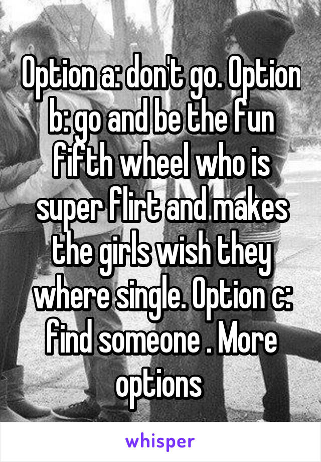 Option a: don't go. Option b: go and be the fun fifth wheel who is super flirt and makes the girls wish they where single. Option c: find someone . More options 
