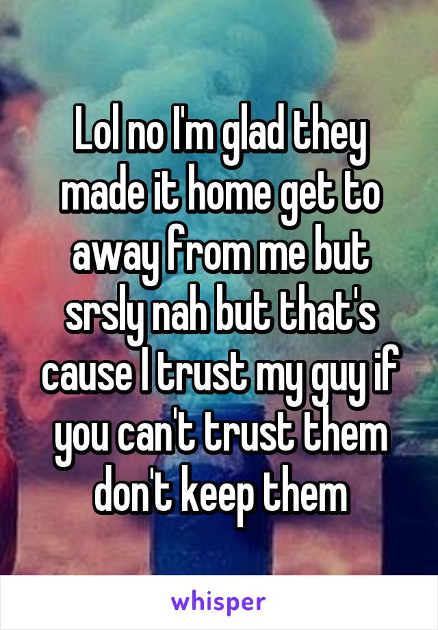 Lol no I'm glad they made it home get to away from me but srsly nah but that's cause I trust my guy if you can't trust them don't keep them