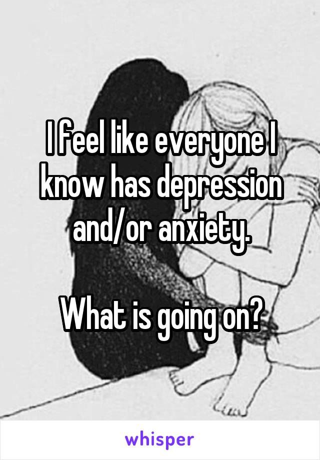 I feel like everyone I know has depression and/or anxiety.

What is going on?