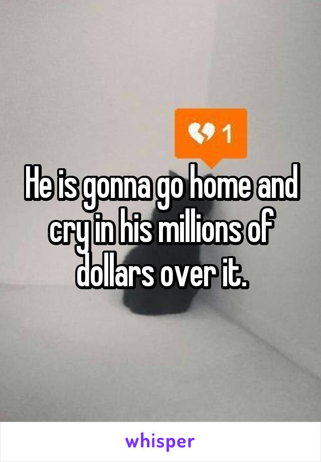 He is gonna go home and cry in his millions of dollars over it.