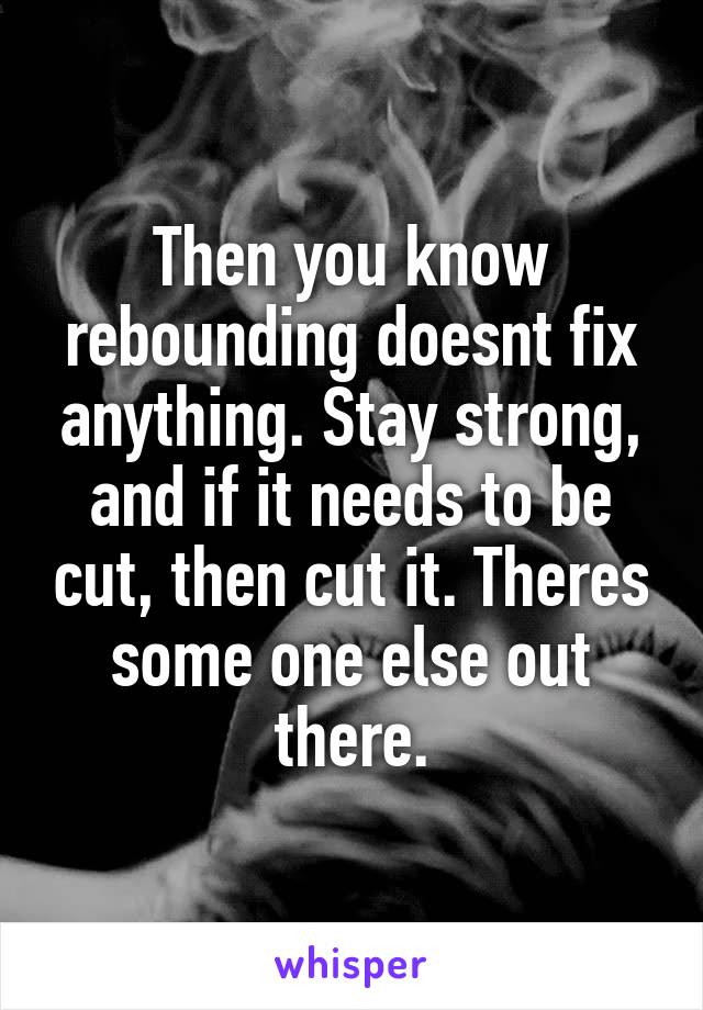 Then you know rebounding doesnt fix anything. Stay strong, and if it needs to be cut, then cut it. Theres some one else out there.