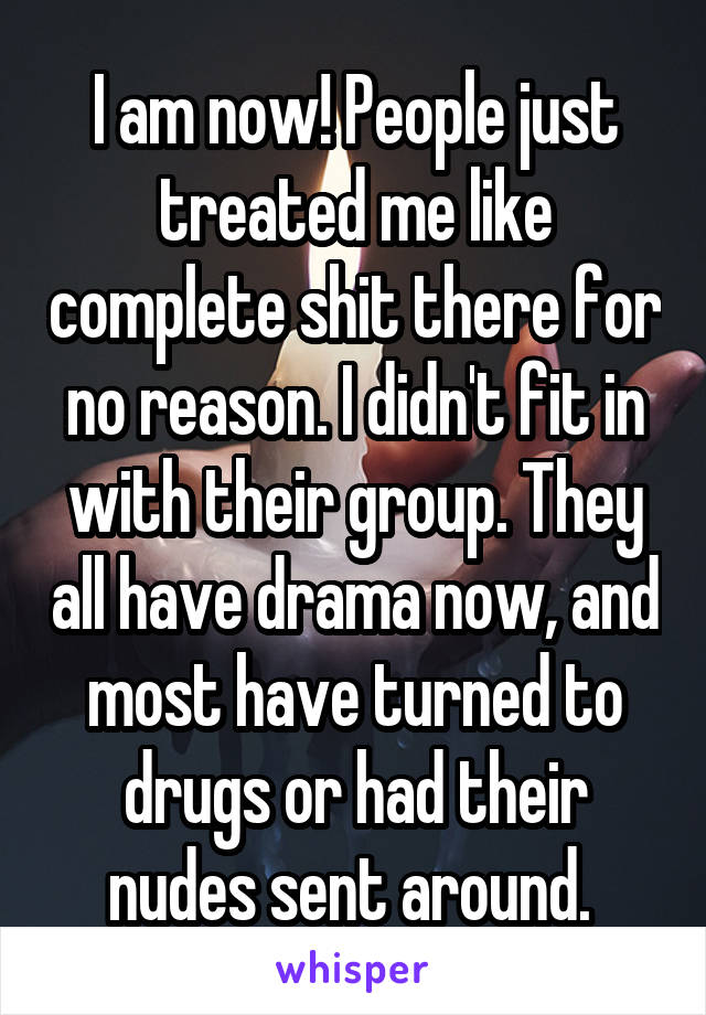 I am now! People just treated me like complete shit there for no reason. I didn't fit in with their group. They all have drama now, and most have turned to drugs or had their nudes sent around. 