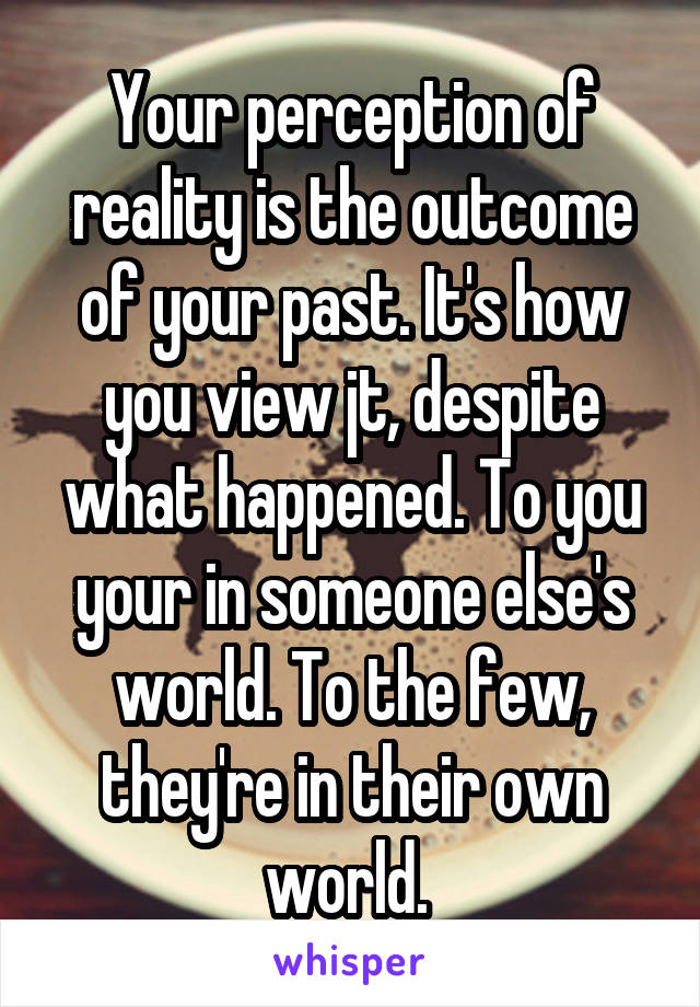Your perception of reality is the outcome of your past. It's how you view jt, despite what happened. To you your in someone else's world. To the few, they're in their own world. 