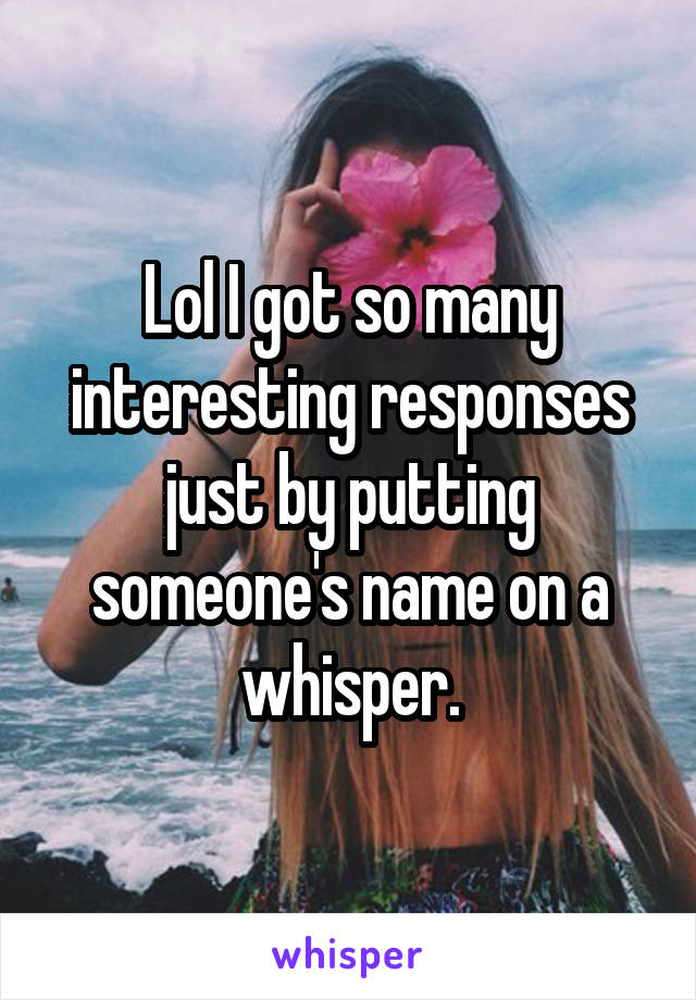Lol I got so many interesting responses just by putting someone's name on a whisper.