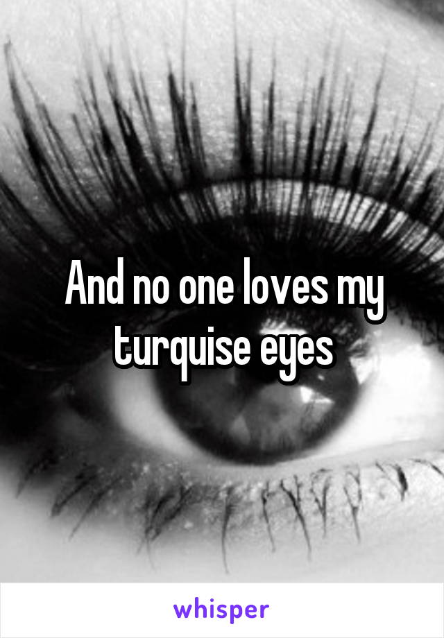 And no one loves my turquise eyes