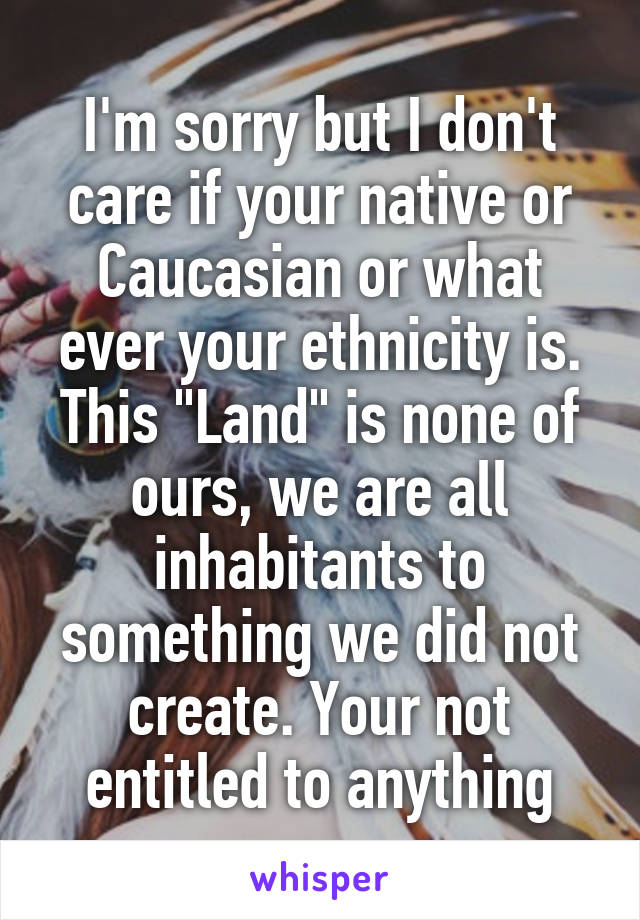 I'm sorry but I don't care if your native or Caucasian or what ever your ethnicity is. This "Land" is none of ours, we are all inhabitants to something we did not create. Your not entitled to anything