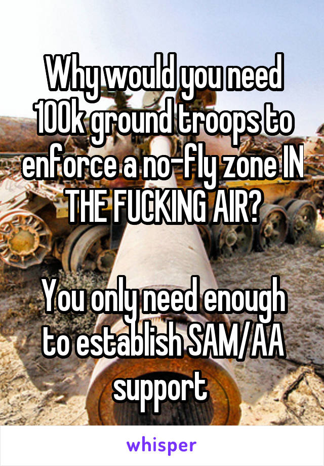 Why would you need 100k ground troops to enforce a no-fly zone IN THE FUCKING AIR?

You only need enough to establish SAM/AA support 