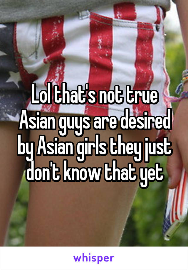 Lol that's not true Asian guys are desired by Asian girls they just don't know that yet