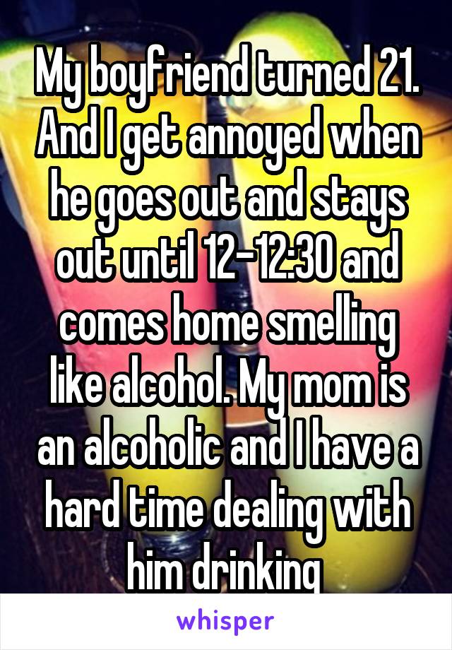 My boyfriend turned 21. And I get annoyed when he goes out and stays out until 12-12:30 and comes home smelling like alcohol. My mom is an alcoholic and I have a hard time dealing with him drinking 