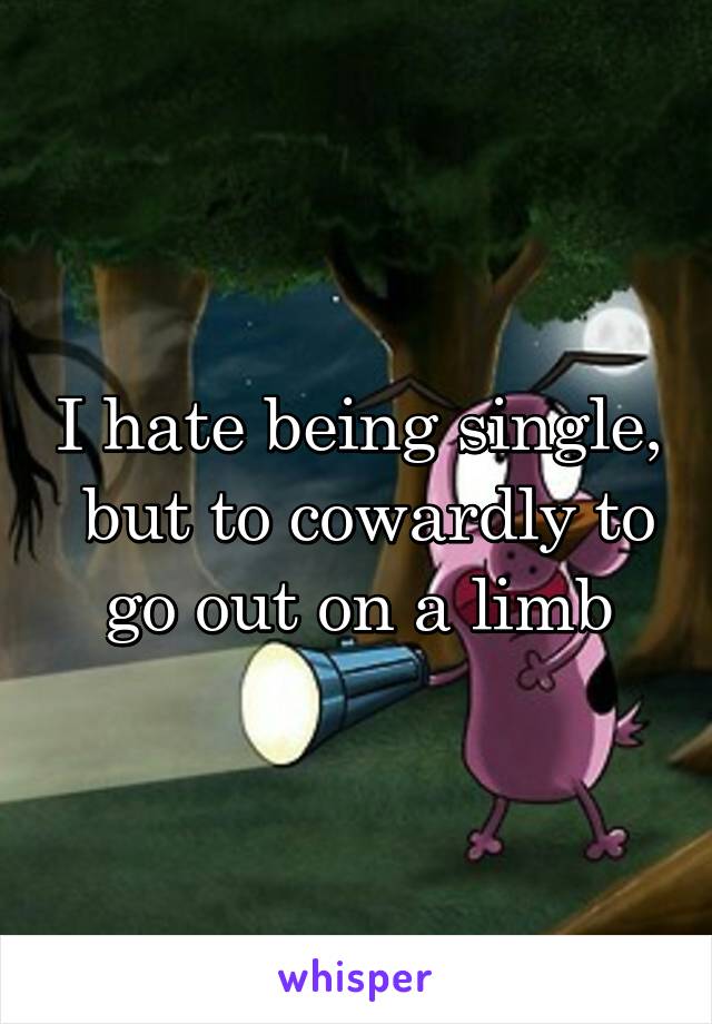 I hate being single,  but to cowardly to go out on a limb