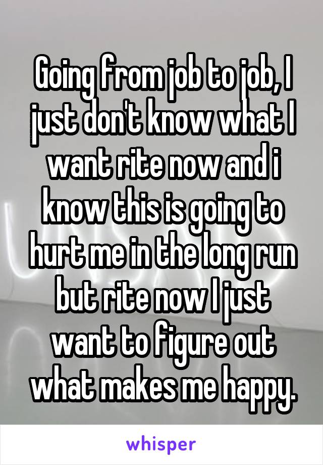 Going from job to job, I just don't know what I want rite now and i know this is going to hurt me in the long run but rite now I just want to figure out what makes me happy.