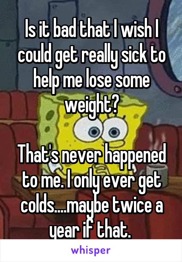 Is it bad that I wish I could get really sick to help me lose some weight?

That's never happened to me. I only ever get colds....maybe twice a year if that. 