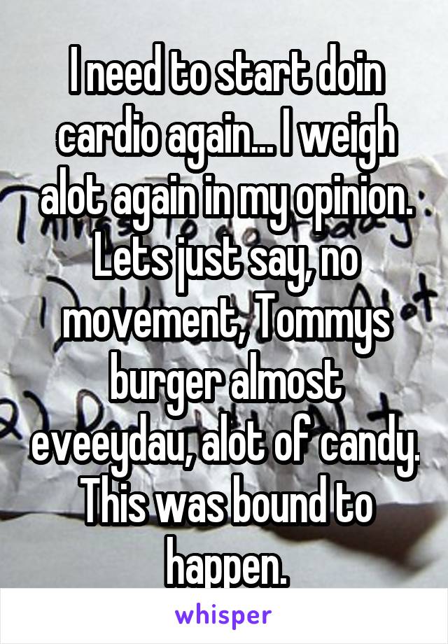 I need to start doin cardio again... I weigh alot again in my opinion. Lets just say, no movement, Tommys burger almost eveeydau, alot of candy. This was bound to happen.