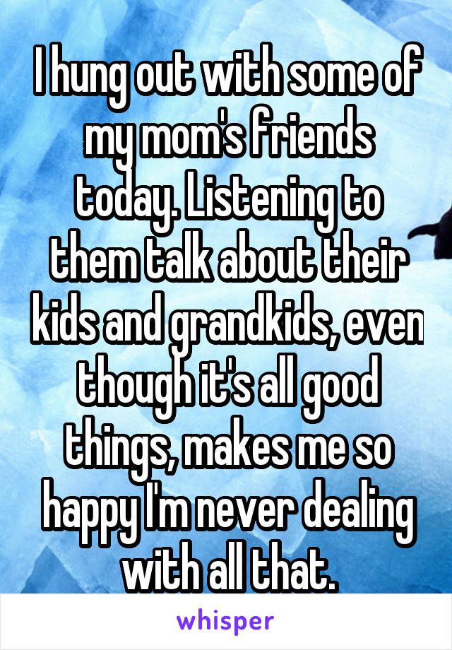 I hung out with some of my mom's friends today. Listening to them talk about their kids and grandkids, even though it's all good things, makes me so happy I'm never dealing with all that.