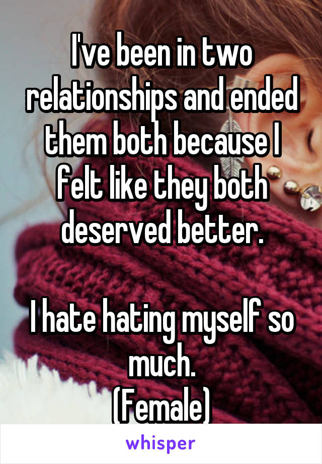 I've been in two relationships and ended them both because I felt like they both deserved better.

I hate hating myself so much.
(Female)