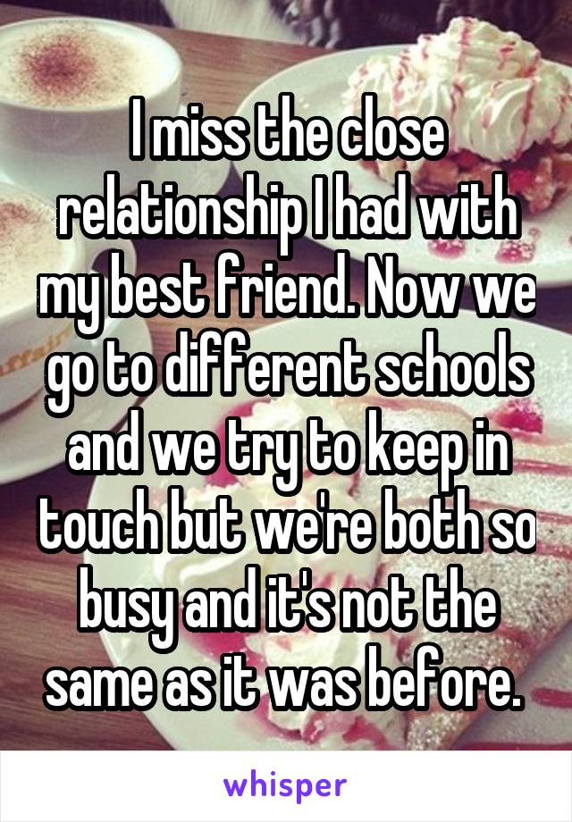 I miss the close relationship I had with my best friend. Now we go to different schools and we try to keep in touch but we're both so busy and it's not the same as it was before. 