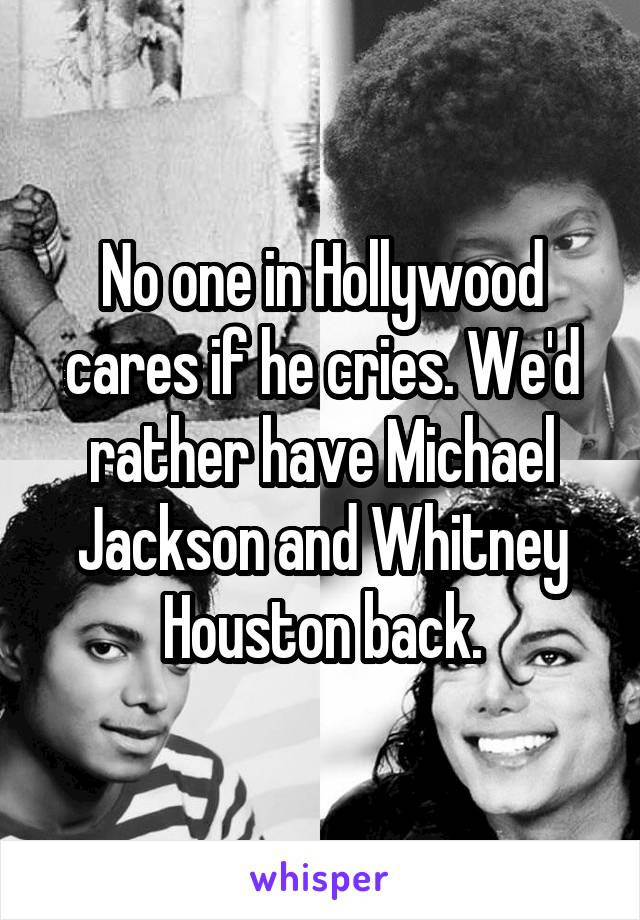 No one in Hollywood cares if he cries. We'd rather have Michael Jackson and Whitney Houston back.