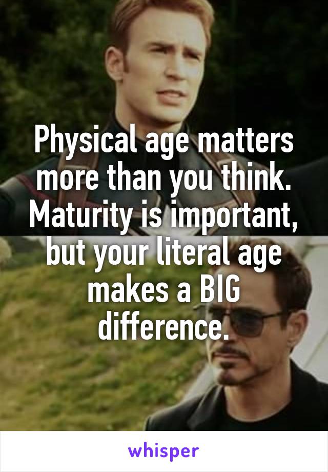 Physical age matters more than you think. Maturity is important, but your literal age makes a BIG difference.