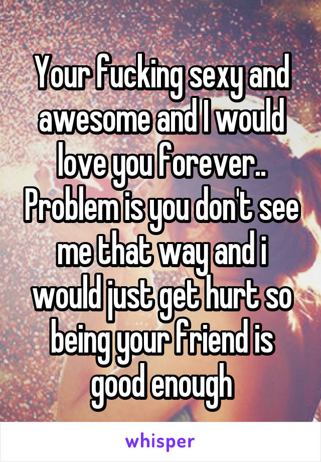 Your fucking sexy and awesome and I would love you forever.. Problem is you don't see me that way and i would just get hurt so being your friend is good enough