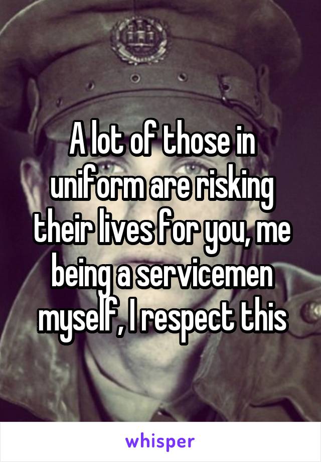 A lot of those in uniform are risking their lives for you, me being a servicemen myself, I respect this