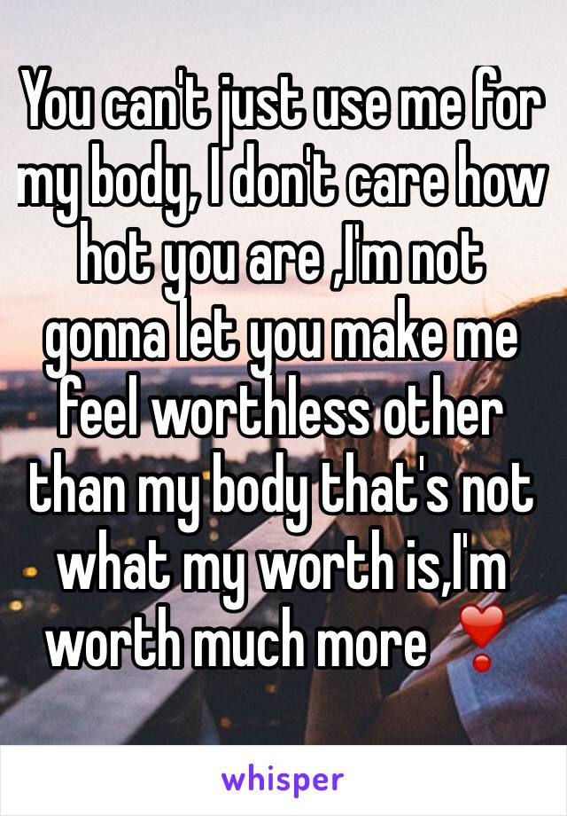 You can't just use me for my body, I don't care how hot you are ,I'm not gonna let you make me feel worthless other than my body that's not what my worth is,I'm worth much more ❣️