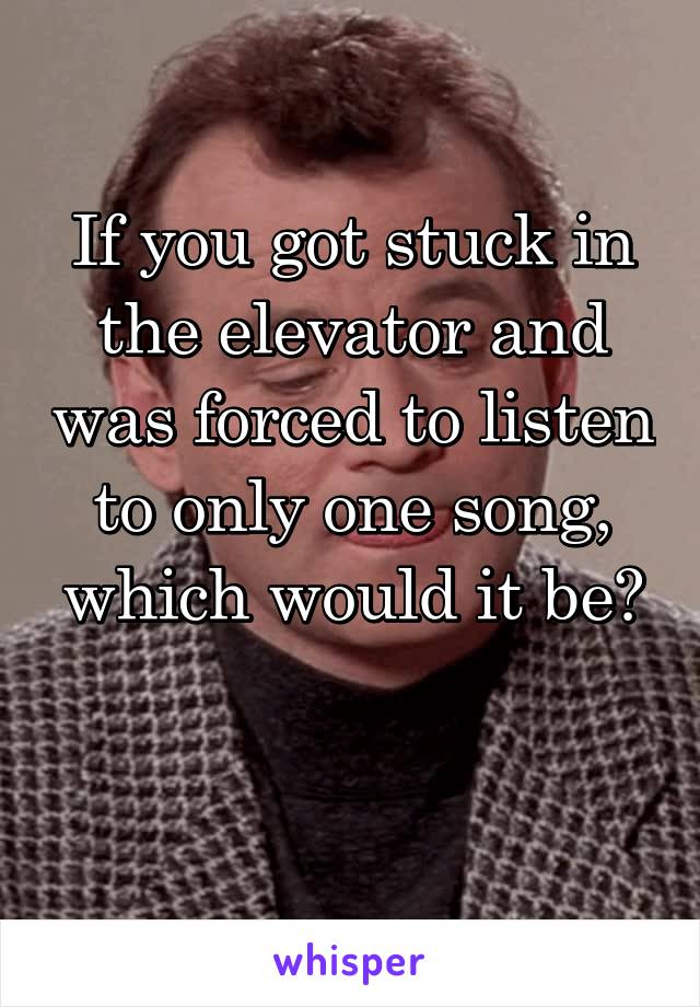 If you got stuck in the elevator and was forced to listen to only one song, which would it be?

