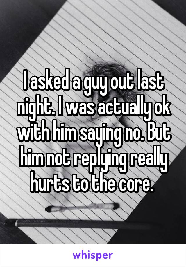 I asked a guy out last night. I was actually ok with him saying no. But him not replying really hurts to the core. 