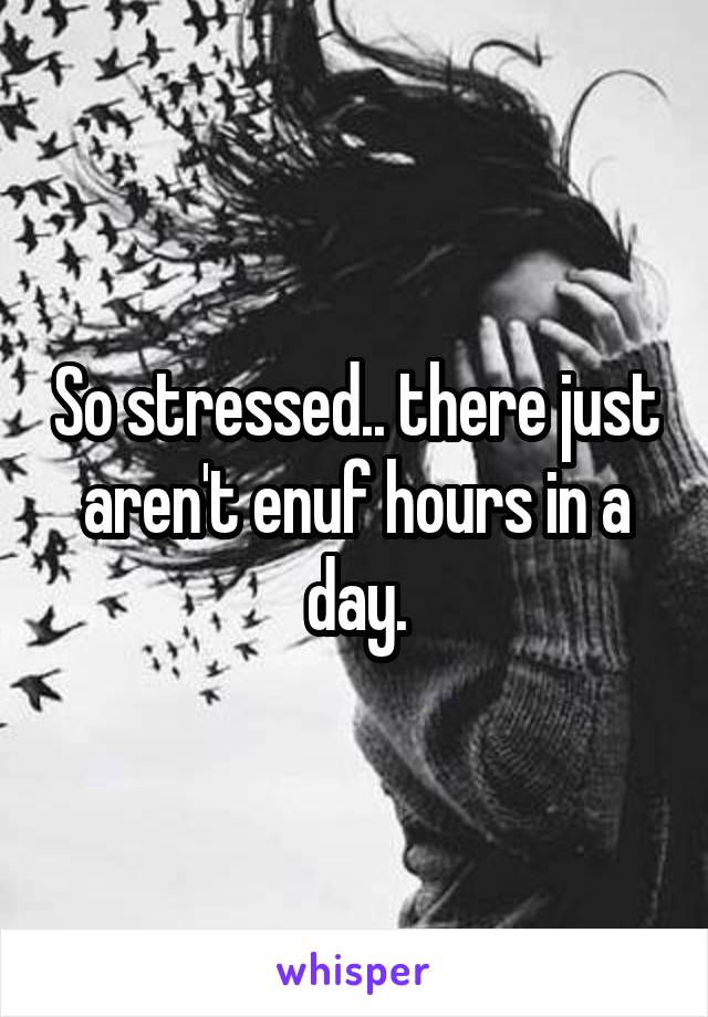 So stressed.. there just aren't enuf hours in a day.