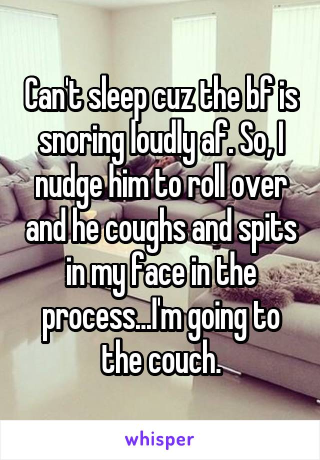 Can't sleep cuz the bf is snoring loudly af. So, I nudge him to roll over and he coughs and spits in my face in the process...I'm going to the couch.