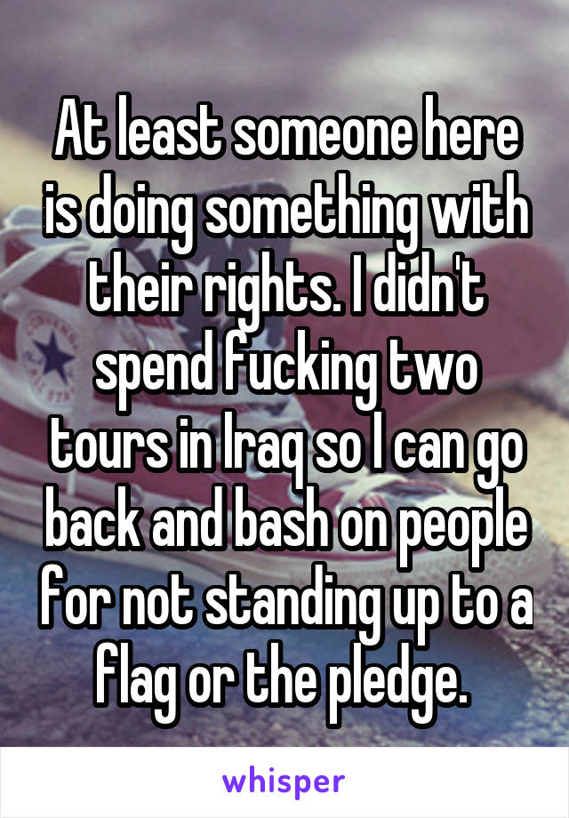 At least someone here is doing something with their rights. I didn't spend fucking two tours in Iraq so I can go back and bash on people for not standing up to a flag or the pledge. 