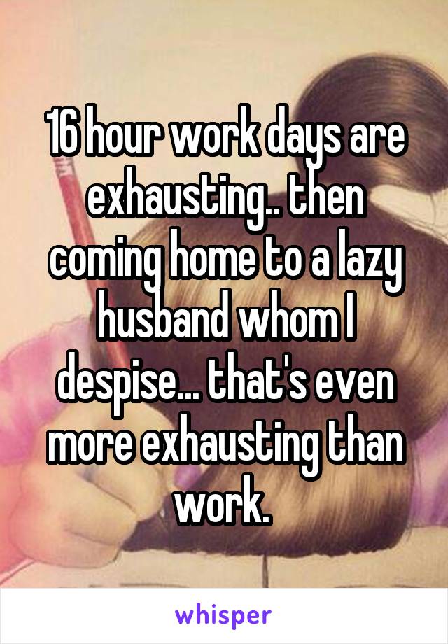 16 hour work days are exhausting.. then coming home to a lazy husband whom I despise... that's even more exhausting than work. 
