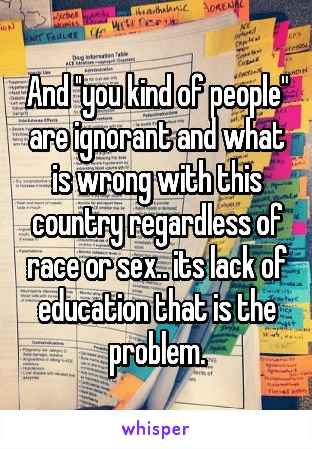 And "you kind of people" are ignorant and what is wrong with this country regardless of race or sex.. its lack of education that is the problem.