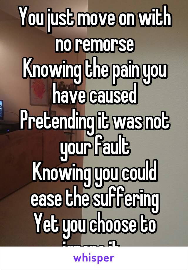 You just move on with no remorse
Knowing the pain you have caused
Pretending it was not your fault
Knowing you could ease the suffering
Yet you choose to ignore it. 