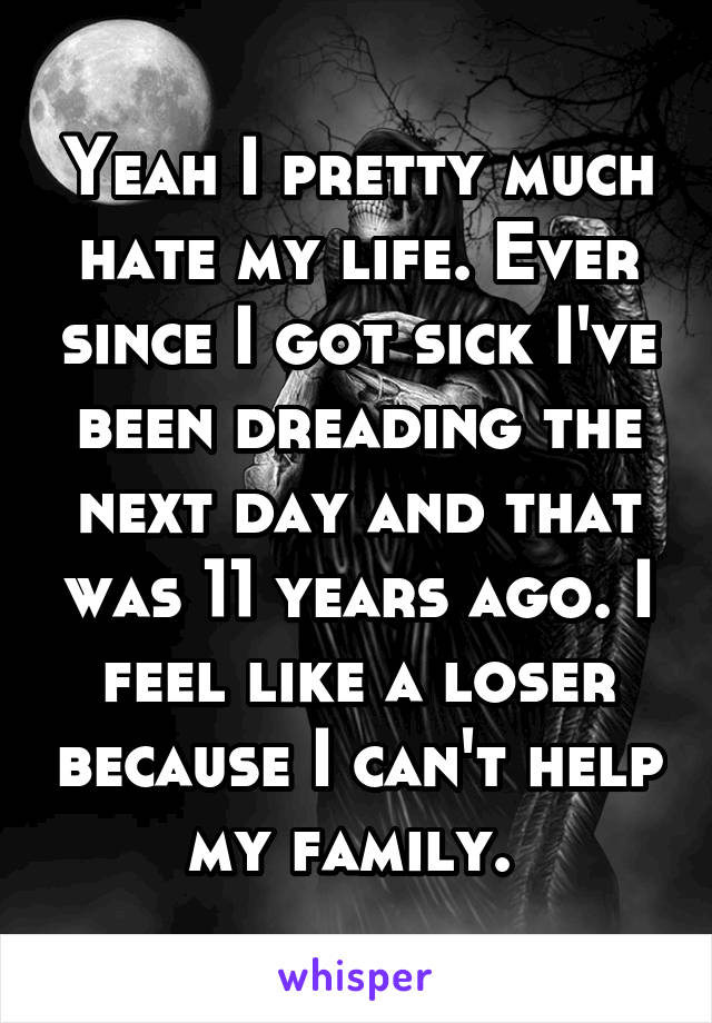 Yeah I pretty much hate my life. Ever since I got sick I've been dreading the next day and that was 11 years ago. I feel like a loser because I can't help my family. 
