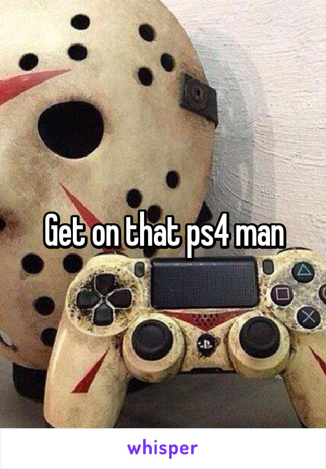 Get on that ps4 man