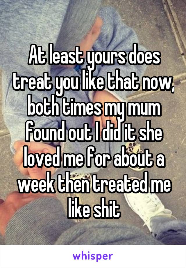 At least yours does treat you like that now, both times my mum found out I did it she loved me for about a week then treated me like shit