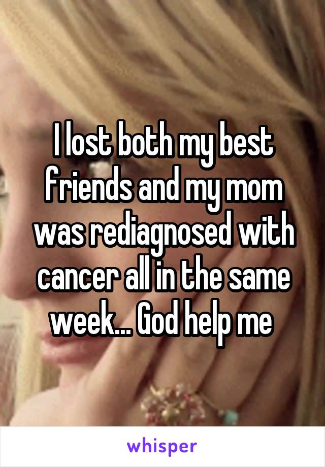 I lost both my best friends and my mom was rediagnosed with cancer all in the same week... God help me 